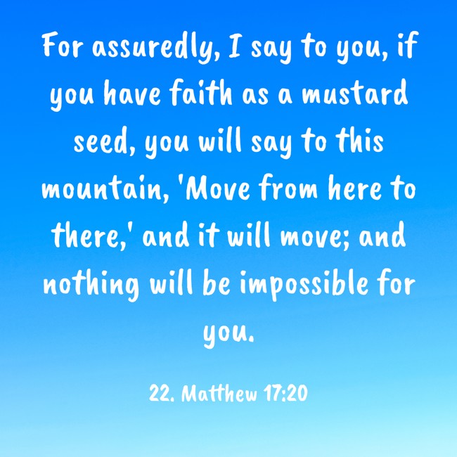 For assuredly, I say to you, if you have faith as a mustard seed, you will say to this mountain, 'Move from here to there,' and it will move; and nothing will be impossible for you. - 22. Matthew 17:20