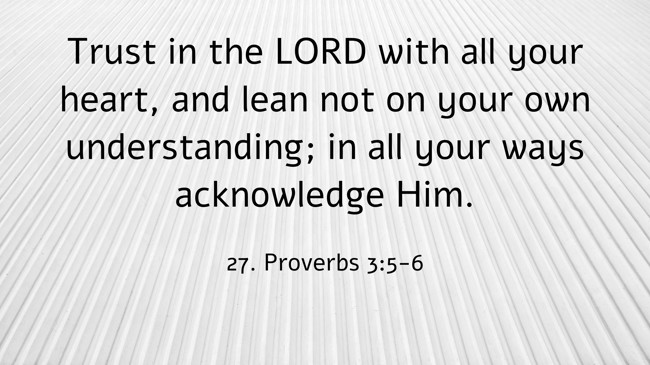 Trust in the LORD with all your heart, and lean not on your own understanding; in all your ways acknowledge Him. - 27. Proverbs 3:5-6