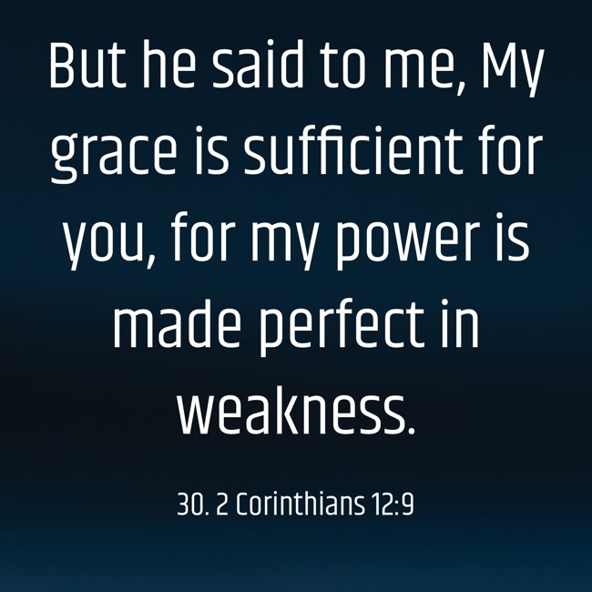But he said to me, My grace is sufficient for you, for my power is made perfect in weakness. - 30. 2 Corinthians 12:9