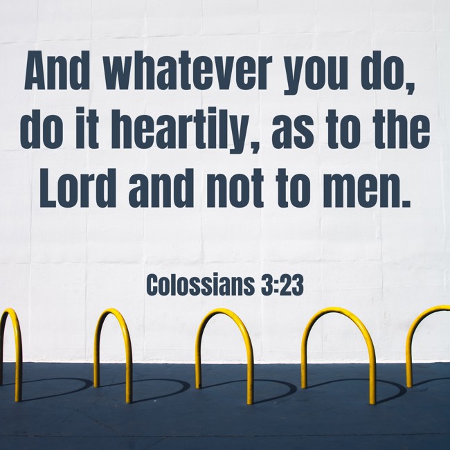 And whatever you do, do it heartily, as to the Lord and not to men. - Colossians 3:23