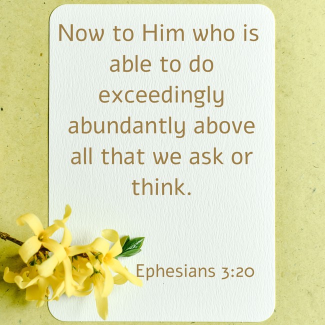 Now to Him who is able to do exceedingly abundantly above all that we ask or think. - Ephesians 3:20