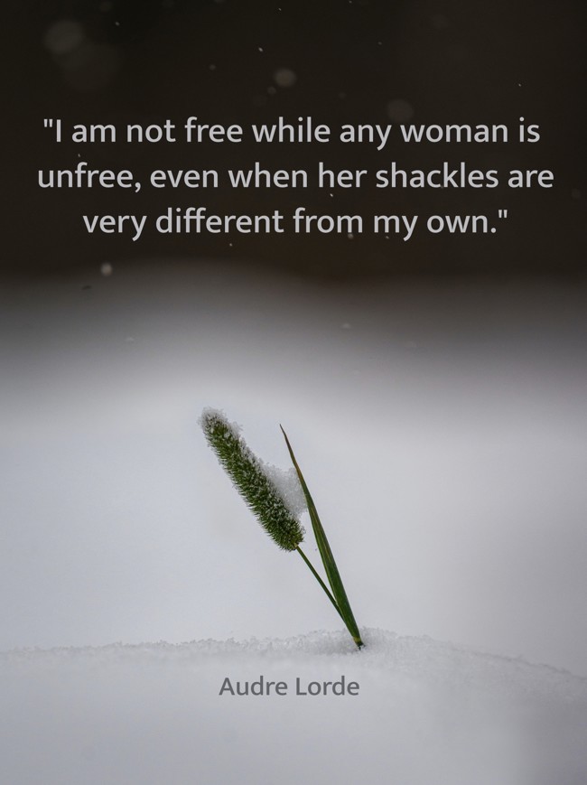 I am not free while any woman is unfree, even when her shackles are very different from my own. - Audre Lorde