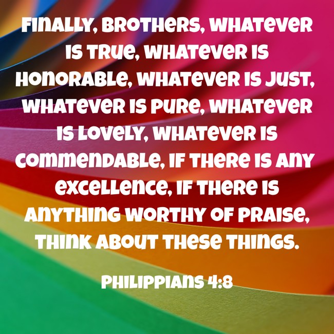 Finally, brothers, whatever is true, whatever is honorable, whatever is just, whatever is pure, whatever is lovely, whatever is commendable, if there is any excellence, if there is anything worthy of praise, think about these things. - Philippians 4:8
