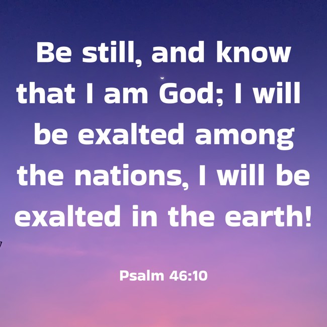 Be still, and know that I am God; I will be exalted among the nations, I will be exalted in the earth! - Psalm 46:10