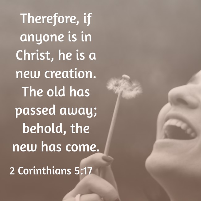 Therefore, if anyone is in Christ, he is a new creation. The old has passed away; behold, the new has come. - 2 Corinthians 5:17