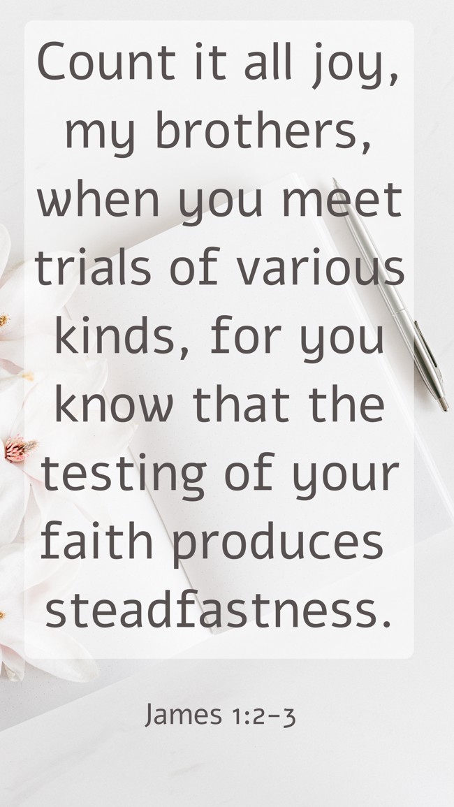 Count it all joy, my brothers, when you meet trials of various kinds, for you know that the testing of your faith produces steadfastness. - James 1:2-3