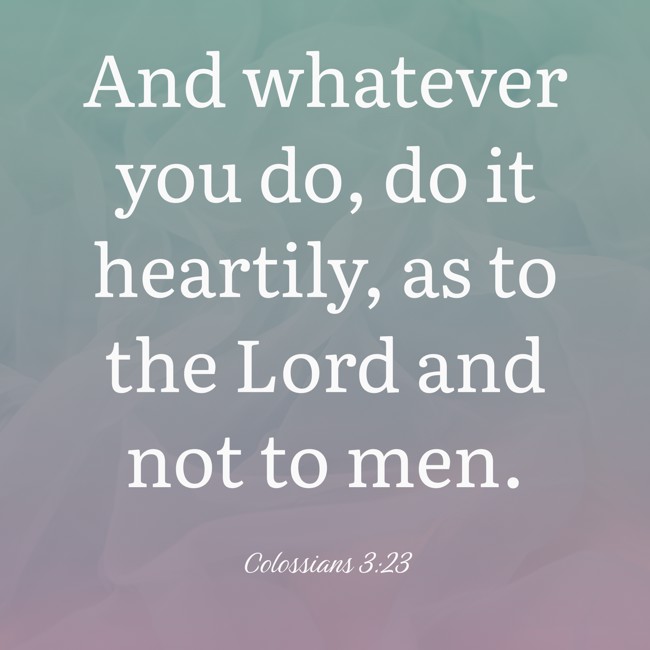 And whatever you do, do it heartily, as to the Lord and not to men. - Colossians 3:23
