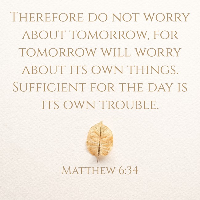 Therefore do not worry about tomorrow, for tomorrow will worry about its own things. Sufficient for the day is its own trouble. - Matthew 6:34
