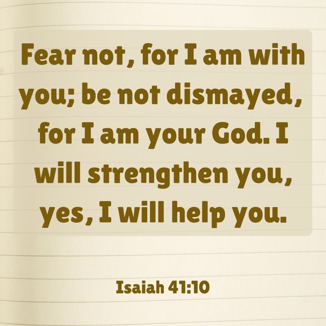 Fear not, for I am with you; be not dismayed, for I am your God. I will strengthen you, yes, I will help you. - Isaiah 41:10