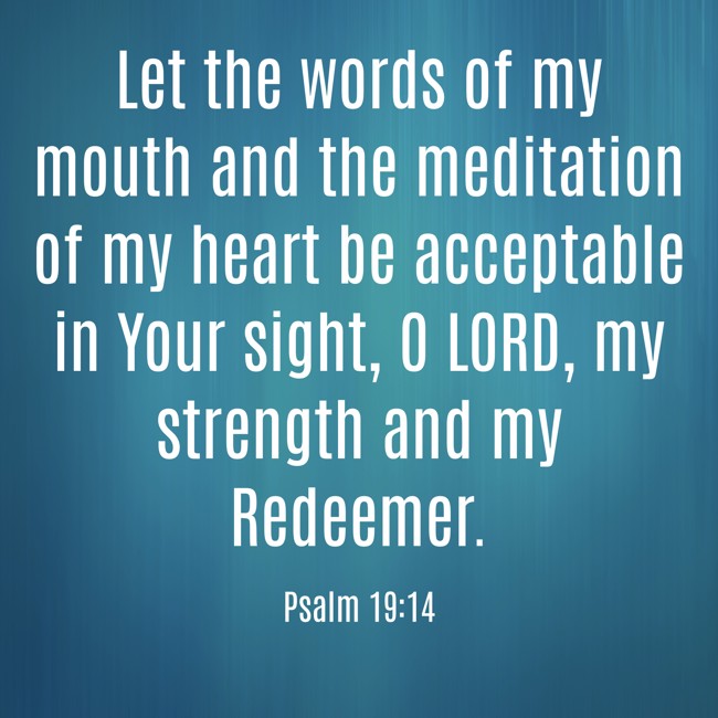 Let the words of my mouth and the meditation of my heart be acceptable in Your sight, O LORD, my strength and my Redeemer. - Psalm 19:14