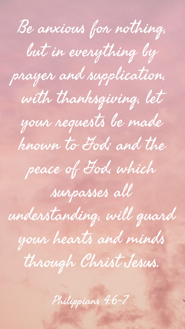 Be anxious for nothing, but in everything by prayer and supplication, with thanksgiving, let your requests be made known to God; and the peace of God, which surpasses all understanding, will guard your hearts and minds through Christ Jesus. - Philippians 4:6-7