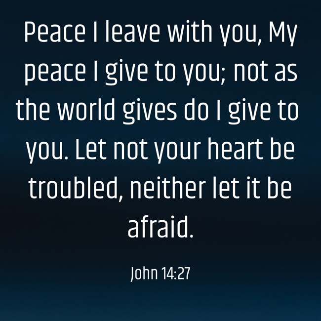 Peace I leave with you, My peace I give to you; not as the world gives do I give to you. Let not your heart be troubled, neither let it be afraid. - John 14:27