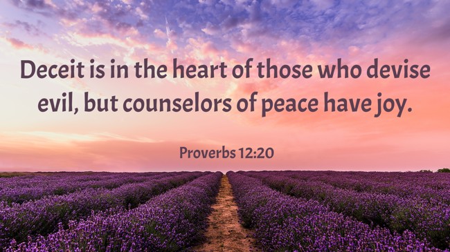 Deceit is in the heart of those who devise evil, but counselors of peace have joy. - Proverbs 12:20