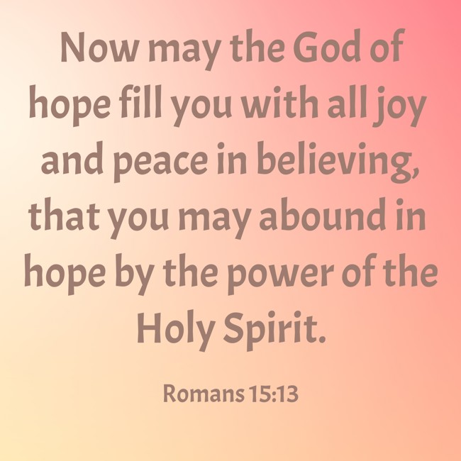Now may the God of hope fill you with all joy and peace in believing, that you may abound in hope by the power of the Holy Spirit. - Romans 15:13