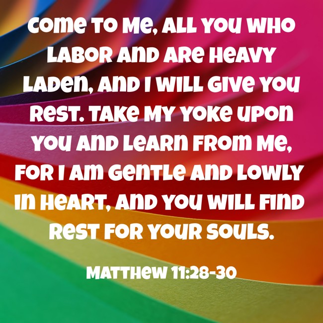 Come to Me, all you who labor and are heavy laden, and I will give you rest. Take My yoke upon you and learn from Me, for I am gentle and lowly in heart, and you will find rest for your souls. - Matthew 11:28-30