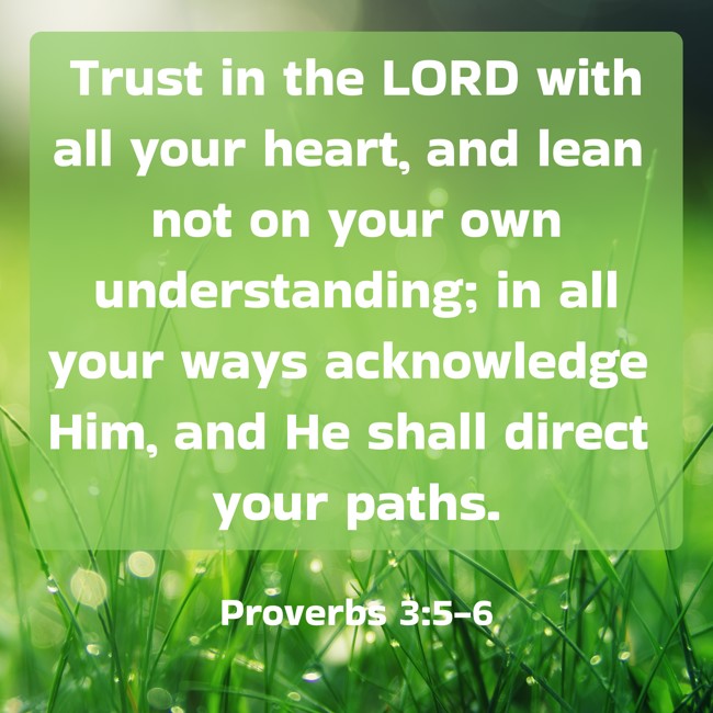 Trust in the LORD with all your heart, and lean not on your own understanding; in all your ways acknowledge Him, and He shall direct your paths. - Proverbs 3:5-6