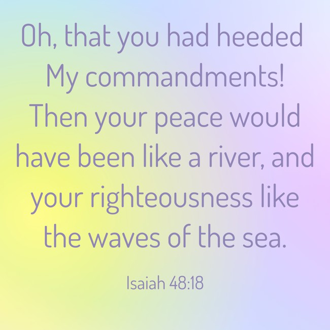 Oh, that you had heeded My commandments! Then your peace would have been like a river, and your righteousness like the waves of the sea. - Isaiah 48:18