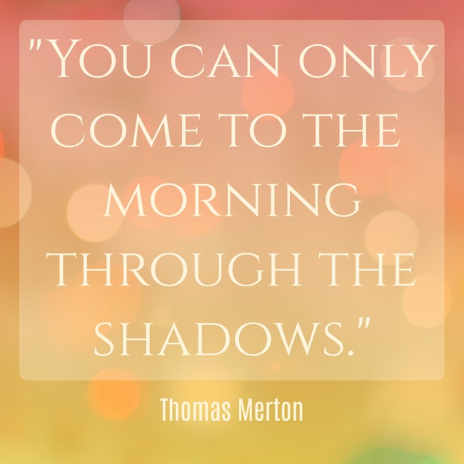 You can only come to the morning through the shadows. - Thomas Merton