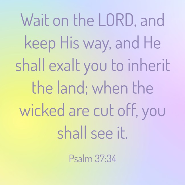 Wait on the LORD, and keep His way, and He shall exalt you to inherit the land; when the wicked are cut off, you shall see it. - Psalm 37:34