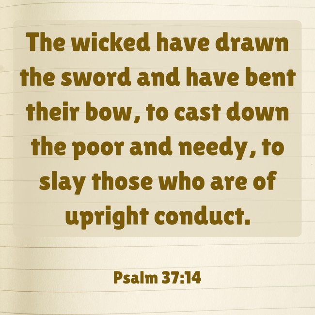 The wicked have drawn the sword and have bent their bow, to cast down the poor and needy, to slay those who are of upright conduct. - Psalm 37:14