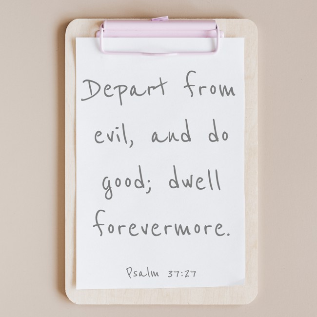 Depart from evil, and do good; dwell forevermore. - Psalm 37:27