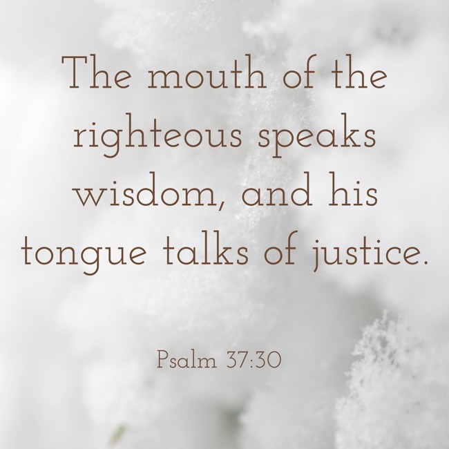 The mouth of the righteous speaks wisdom, and his tongue talks of justice. - Psalm 37:30