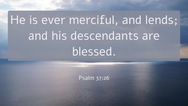 He is ever merciful, and lends; and his descendants are blessed. - Psalm 37:26