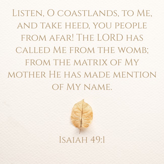  Listen, O coastlands, to Me, and take heed, you people from afar! The LORD has called Me from the womb; from the matrix of My mother He has made mention of My name.   - Isaiah 49:1 