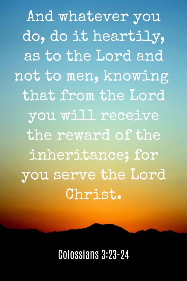  And whatever you do, do it heartily, as to the Lord and not to men, knowing that from the Lord you will receive the reward of the inheritance; for you serve the Lord Christ.   - Colossians 3:23-24 