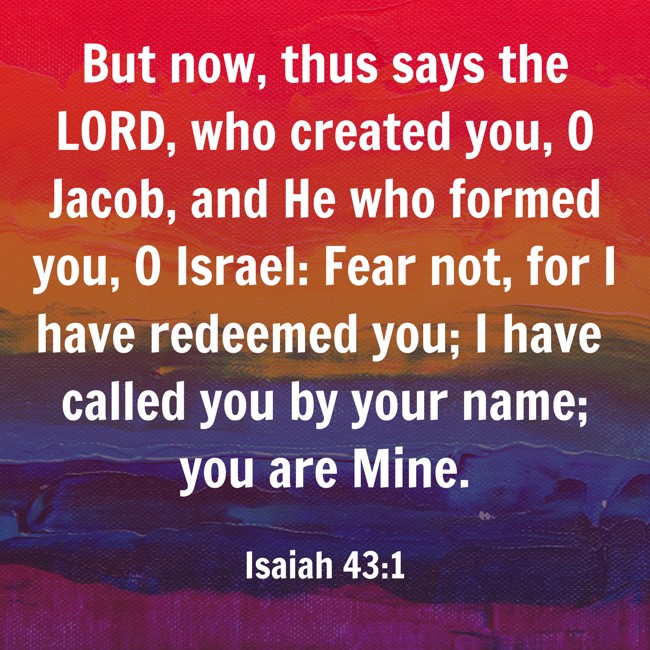  But now, thus says the LORD, who created you, O Jacob, and He who formed you, O Israel: Fear not, for I have redeemed you; I have called you by your name; you are Mine.   - Isaiah 43:1 