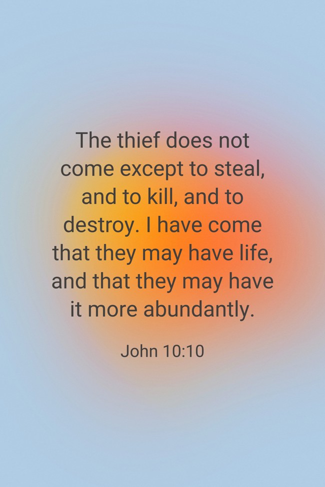  The thief does not come except to steal, and to kill, and to destroy. I have come that they may have life, and that they may have it more abundantly.   - John 10:10 