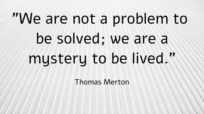  We are not a problem to be solved; we are a mystery to be lived.   - Thomas Merton 