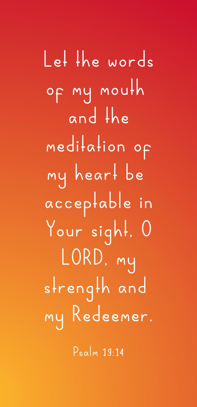Let the words of my mouth and the meditation of my heart be acceptable in Your sight, O LORD, my strength and my Redeemer. - Psalm 19:14