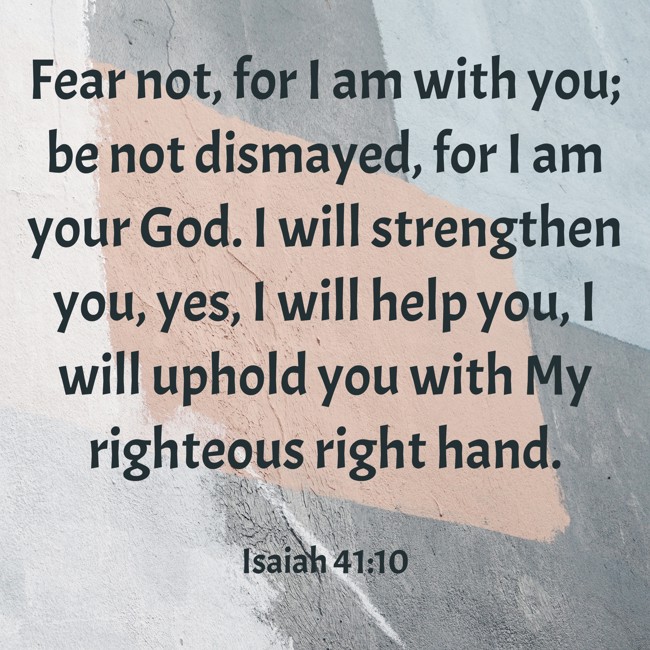 Fear not, for I am with you; be not dismayed, for I am your God. I will strengthen you, yes, I will help you, I will uphold you with My righteous right hand. - Isaiah 41:10