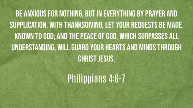 Be anxious for nothing, but in everything by prayer and supplication, with thanksgiving, let your requests be made known to God; and the peace of God, which surpasses all understanding, will guard your hearts and minds through Christ Jesus. - Philippians 4:6-7