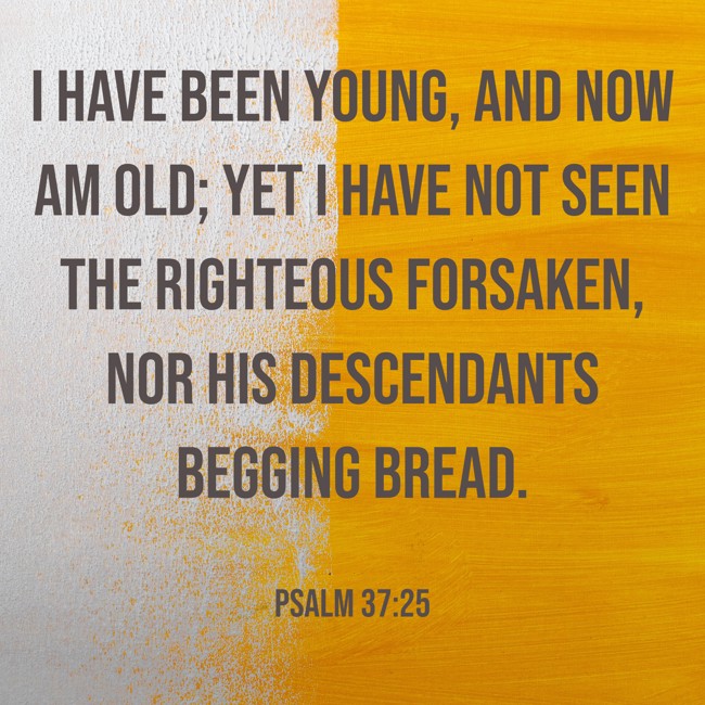 I have been young, and now am old; yet I have not seen the righteous forsaken, nor his descendants begging bread. - Psalm 37:25