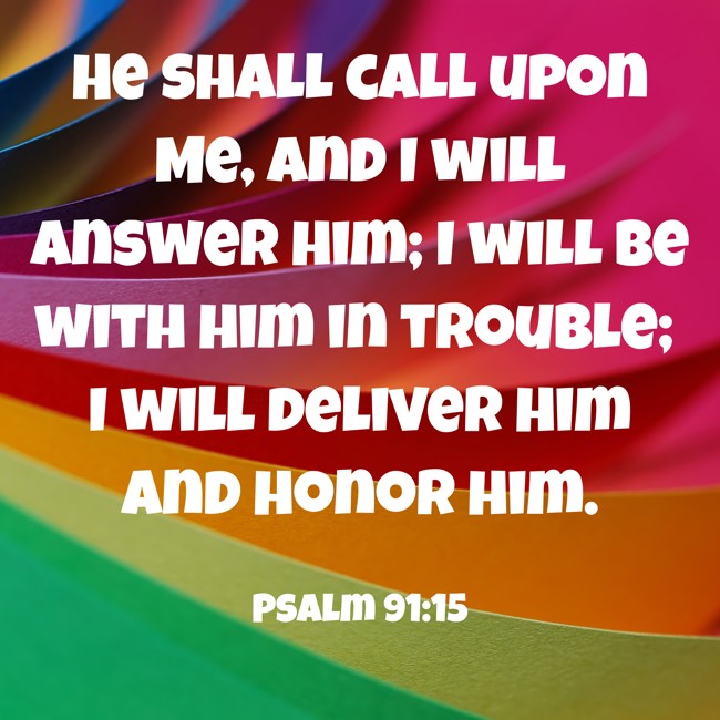 He shall call upon Me, and I will answer him; I will be with him in trouble; I will deliver him and honor him. - Psalm 91:15
