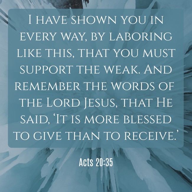 I have shown you in every way, by laboring like this, that you must support the weak. And remember the words of the Lord Jesus, that He said, ‘It is more blessed to give than to receive.’ - Acts 20:35