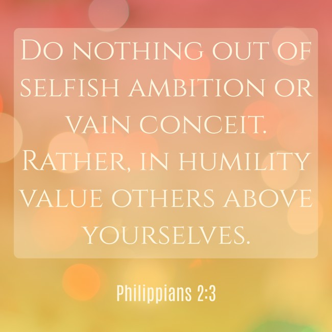 Do nothing out of selfish ambition or vain conceit. Rather, in humility value others above yourselves. - Philippians 2:3