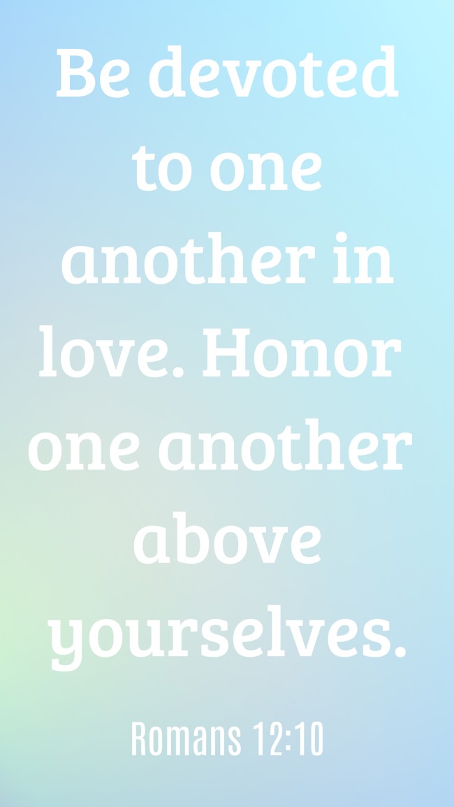 Be devoted to one another in love. Honor one another above yourselves. - Romans 12:10