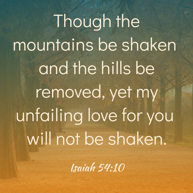 Though the mountains be shaken and the hills be removed, yet my unfailing love for you will not be shaken. - Isaiah 54:10