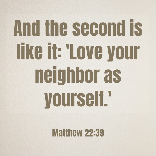 And the second is like it: 'Love your neighbor as yourself.' - Matthew 22:39