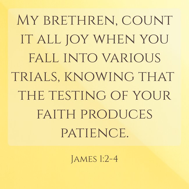 My brethren, count it all joy when you fall into various trials, knowing that the testing of your faith produces patience. - James 1:2-4