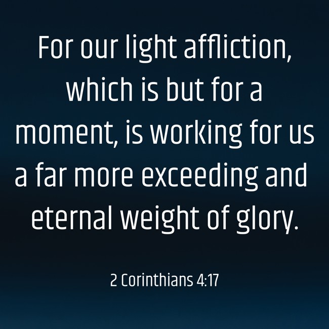 For our light affliction, which is but for a moment, is working for us a far more exceeding and eternal weight of glory. - 2 Corinthians 4:17
