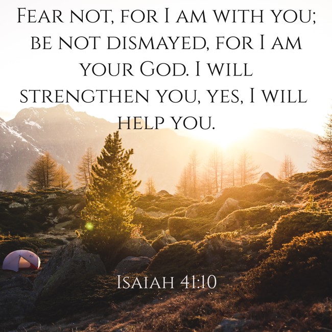 Fear not, for I am with you; be not dismayed, for I am your God. I will strengthen you, yes, I will help you. - Isaiah 41:10