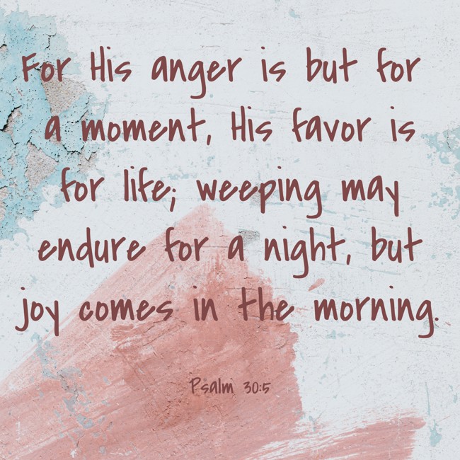 For His anger is but for a moment, His favor is for life; weeping may endure for a night, but joy comes in the morning. - Psalm 30:5