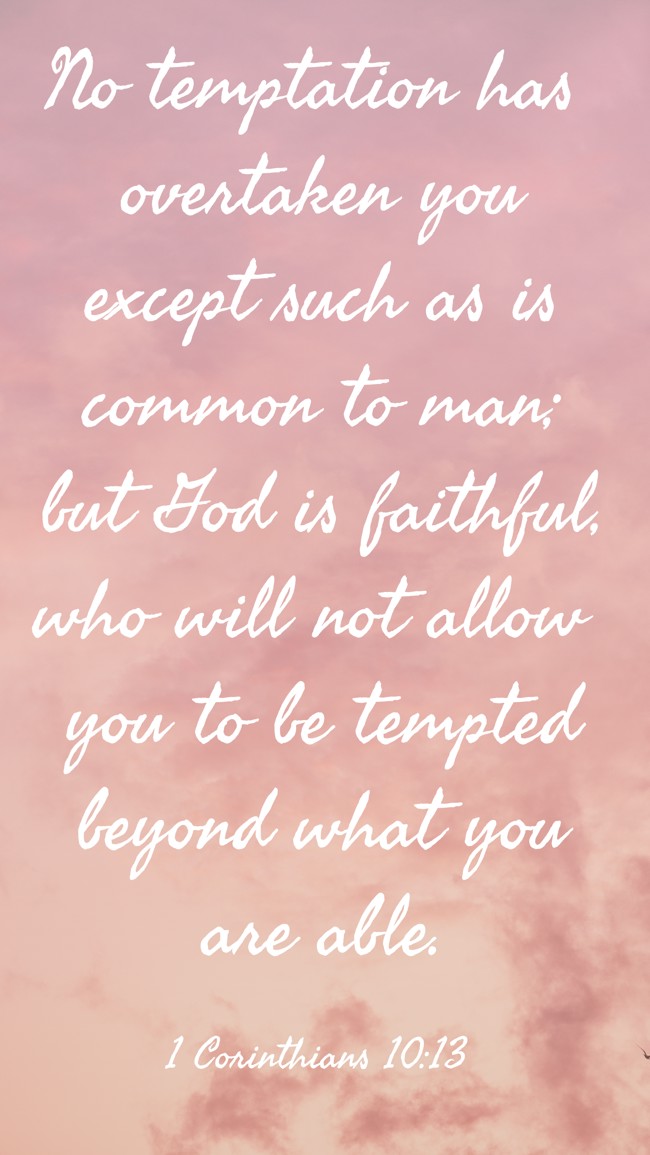 No temptation has overtaken you except such as is common to man; but God is faithful, who will not allow you to be tempted beyond what you are able. - 1 Corinthians 10:13