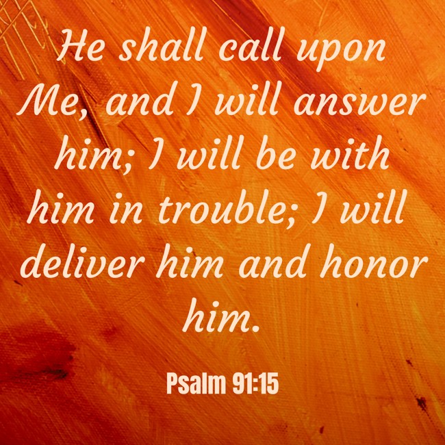 He shall call upon Me, and I will answer him; I will be with him in trouble; I will deliver him and honor him. - Psalm 91:15