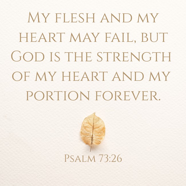 My flesh and my heart may fail, but God is the strength of my heart and my portion forever. - Psalm 73:26