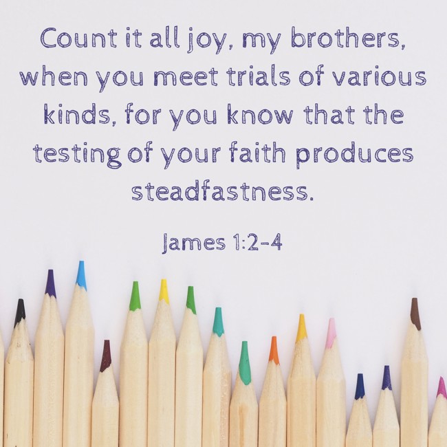 Count it all joy, my brothers, when you meet trials of various kinds, for you know that the testing of your faith produces steadfastness. - James 1:2-4